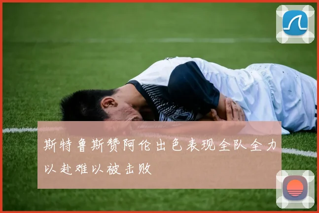 斯特鲁斯赞阿伦出色表现全队全力以赴难以被击败