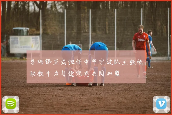 李玮锋正式担任中甲宁波队主教练助教牛力与德寇克共同加盟