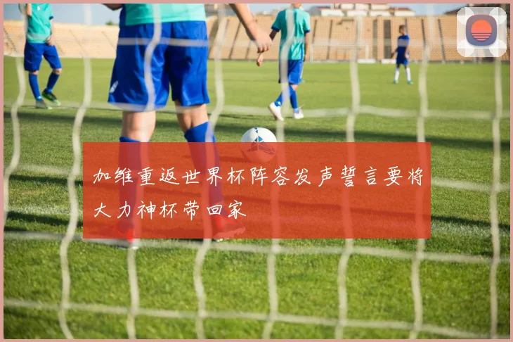加维重返世界杯阵容发声誓言要将大力神杯带回家