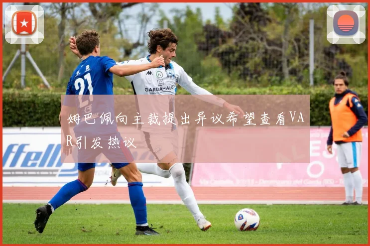 姆巴佩向主裁提出异议希望查看VAR引发热议