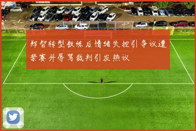 郑智转型教练后情绪失控引争议遭禁赛并辱骂裁判引发热议