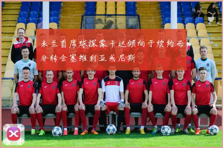 米兰首席球探蒙卡达倾向于续约而非转会塞维利亚或尼斯