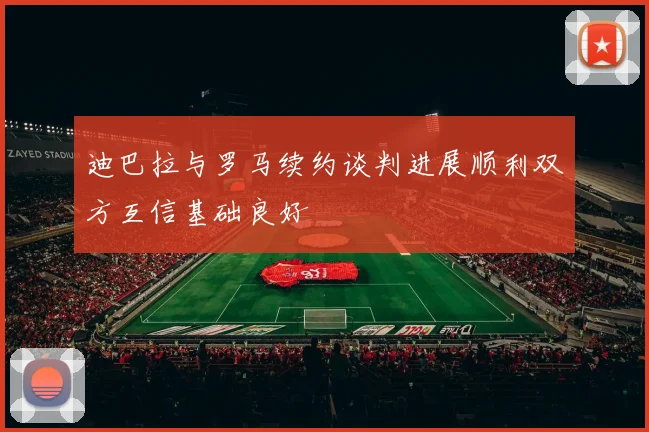 迪巴拉与罗马续约谈判进展顺利双方互信基础良好