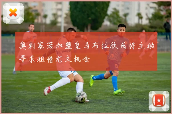 奥利塞若加盟皇马布拉欣或将主动寻求租借尤文机会