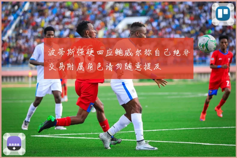波蒂斯强硬回应鲍威尔称自己绝非交易附属角色请勿随意提及