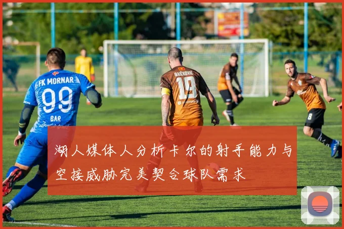 湖人媒体人分析卡尔的射手能力与空接威胁完美契合球队需求