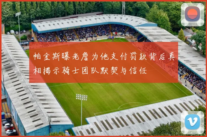 帕金斯曝老詹为他支付罚款背后真相揭示骑士团队默契与信任