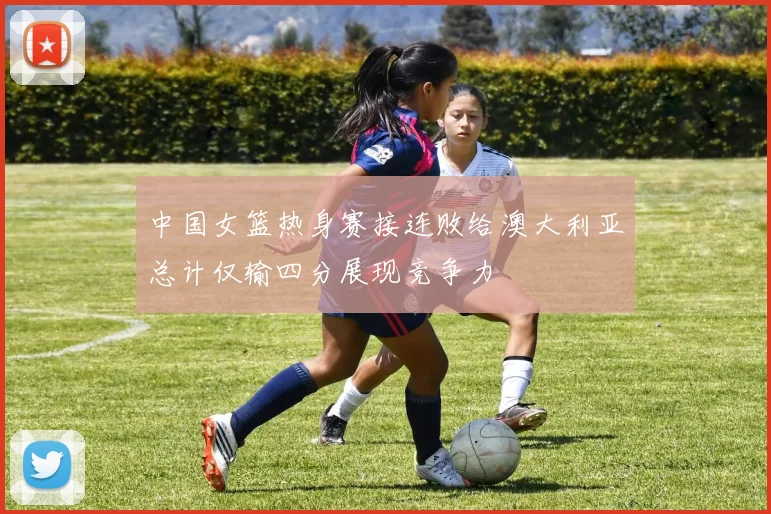 中国女篮热身赛接连败给澳大利亚总计仅输四分展现竞争力