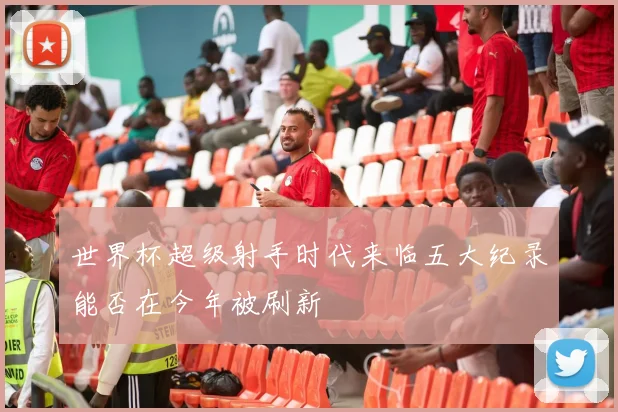 世界杯超级射手时代来临五大纪录能否在今年被刷新