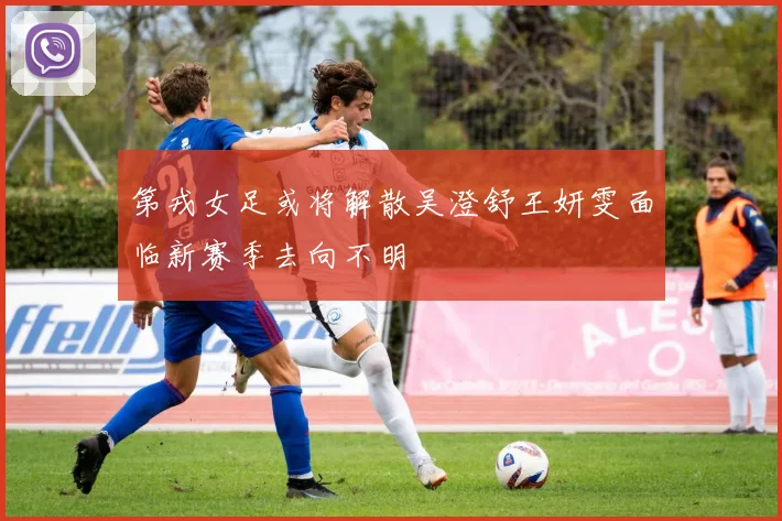 第戎女足或将解散吴澄舒王妍雯面临新赛季去向不明