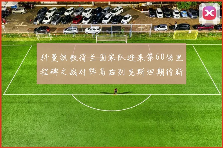 科曼执教荷兰国家队迎来第60场里程碑之战对阵乌兹别克斯坦期待新突破