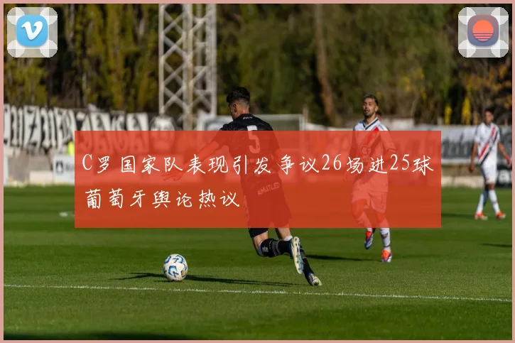 C罗国家队表现引发争议26场进25球葡萄牙舆论热议