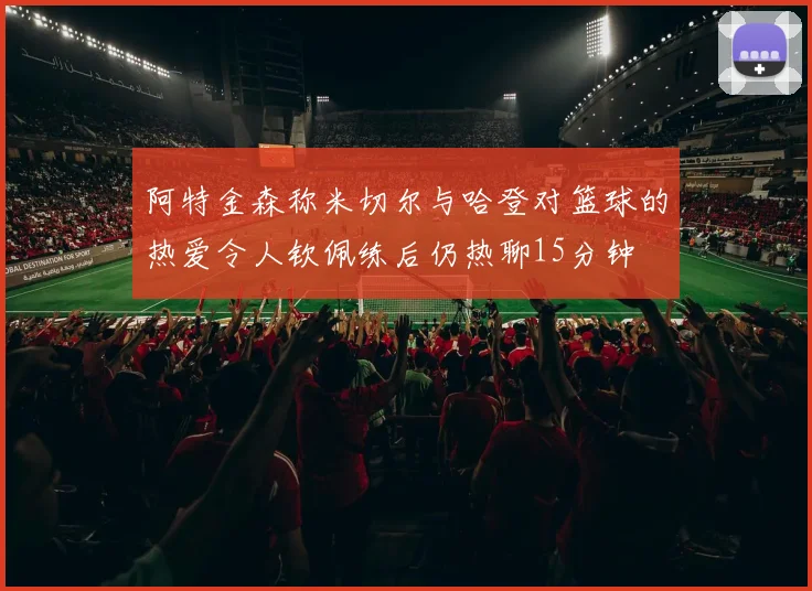 阿特金森称米切尔与哈登对篮球的热爱令人钦佩练后仍热聊15分钟