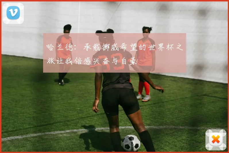 哈兰德:承载挪威希望的世界杯之旅让我倍感兴奋与自豪
