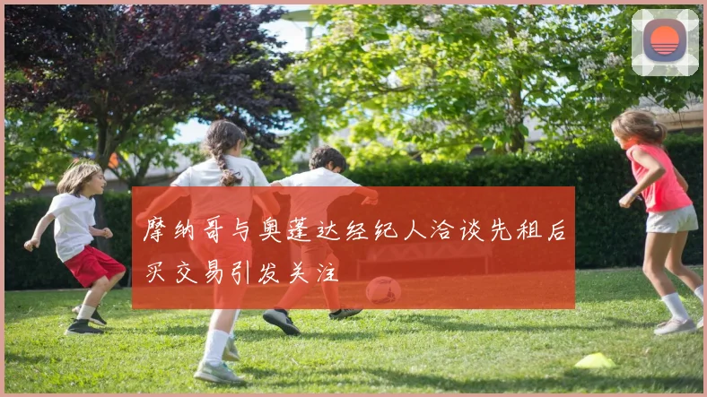 摩纳哥与奥蓬达经纪人洽谈先租后买交易引发关注