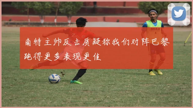 南特主帅反击质疑称我们对阵巴黎跑得更多表现更佳