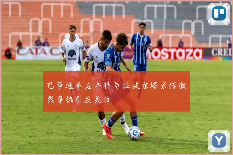 巴萨选举后丰特与拉波尔塔亲信激烈争执引发关注