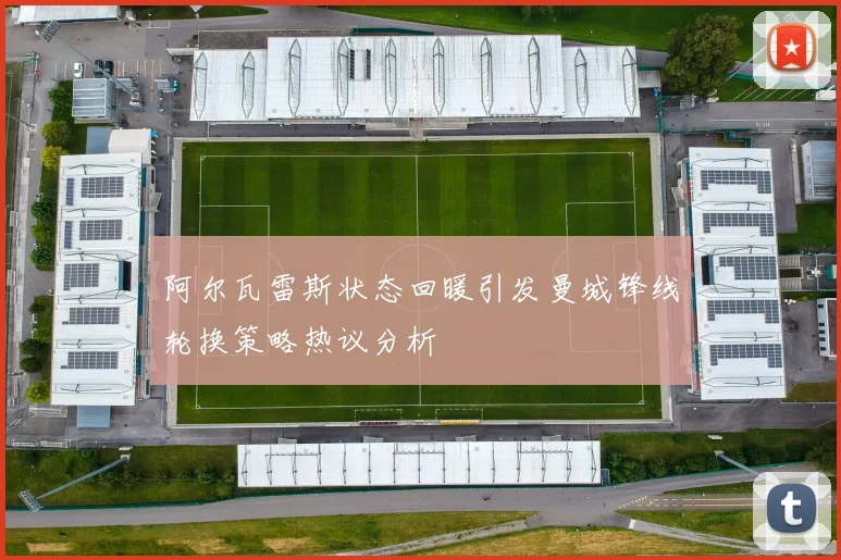 阿尔瓦雷斯状态回暖引发曼城锋线轮换策略热议分析