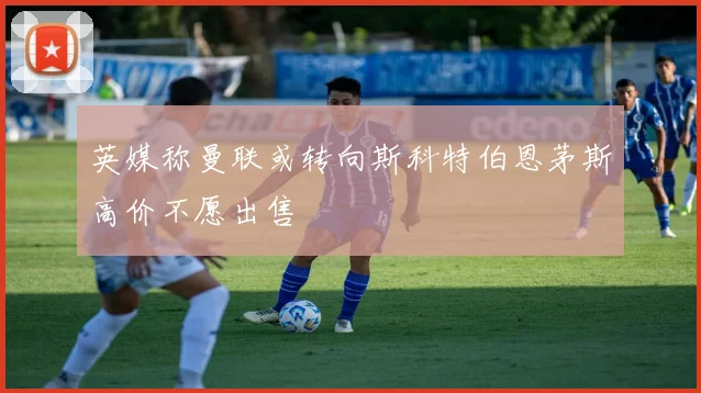 英媒称曼联或转向斯科特伯恩茅斯高价不愿出售