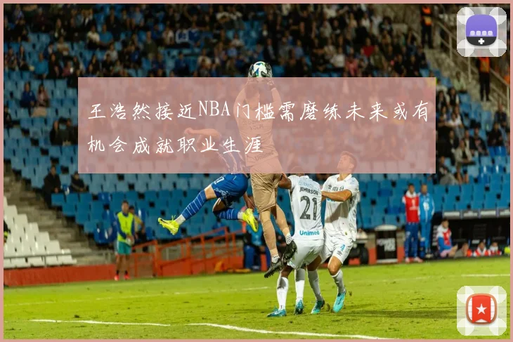 王浩然接近NBA门槛需磨练未来或有机会成就职业生涯