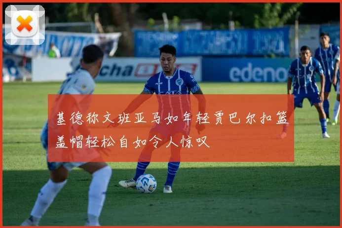 基德称文班亚马如年轻贾巴尔扣篮盖帽轻松自如令人惊叹