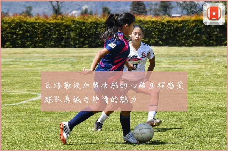 瓦格勒谈加盟快船的心路历程感受球队真诚与热情的魅力